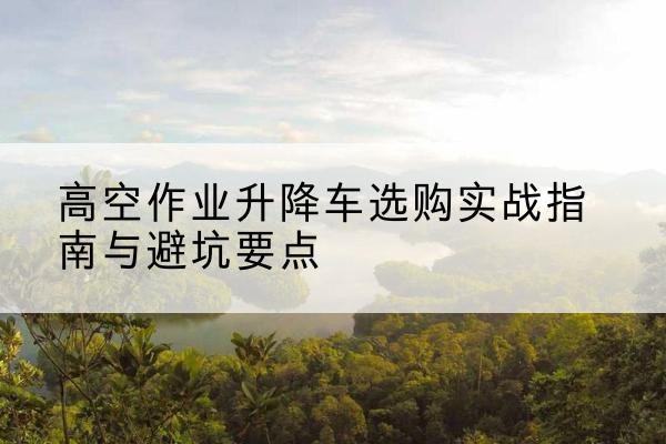 湘东升降车怎么选-高空作业升降车选购实战指南与避坑要点
