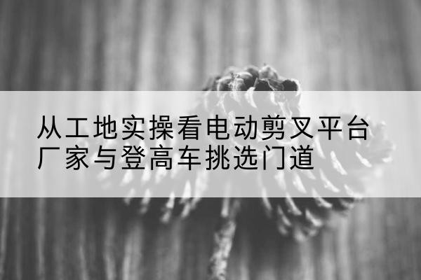 湘东电动剪叉升降平台厂家-从工地实操看电动剪叉平台厂家与登高车挑选门道