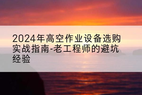 湘东高空作业升降机厂家推荐-2024年高空作业设备选购实战指南-老工程师的避坑经验