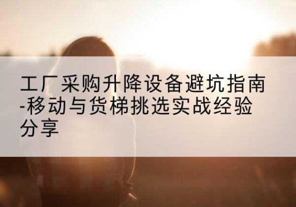 湘东移动式升降机怎么选-工厂采购升降设备避坑指南-移动与货梯挑选实战经验分享