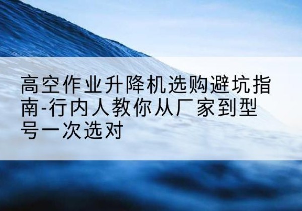 湘东升降平台厂家-高空作业升降机选购避坑指南-行内人教你从厂家到型号一次选对