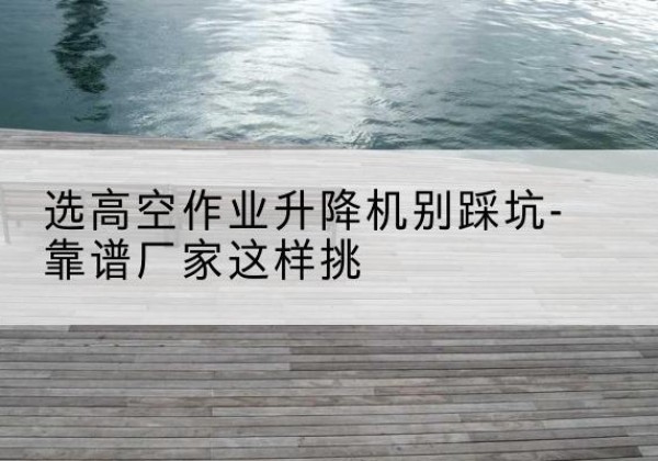 湘东剪叉式升降机厂家-选高空作业升降机别踩坑-靠谱厂家这样挑