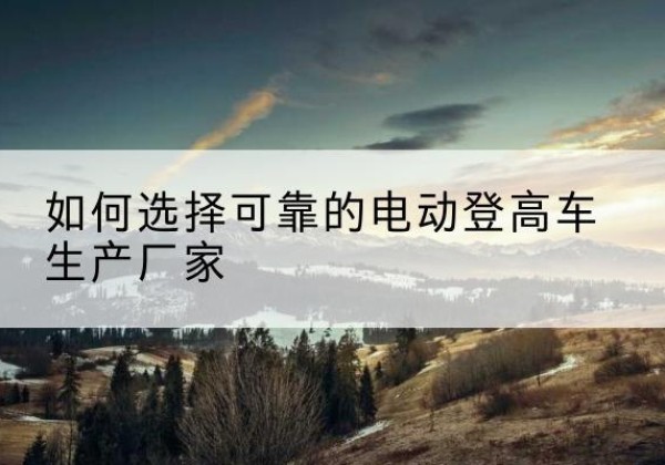 湘东电动登高车厂家-如何选择可靠的电动登高车生产厂家