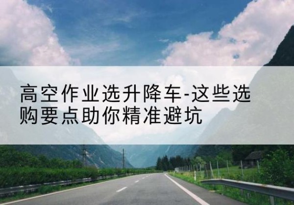湘东升降车厂家-高空作业选升降车-这些选购要点助你*避坑