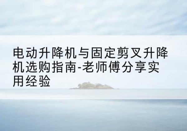 湘东电动升降机怎么选-电动升降机与固定剪叉升降机选购指南-老师傅分享实用经验