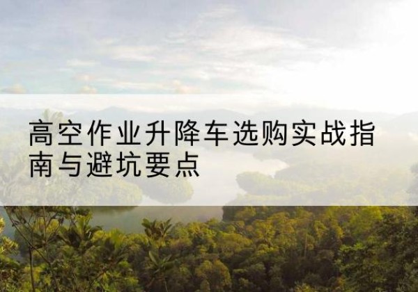 湘东升降车怎么选-高空作业升降车选购实战指南与避坑要点
