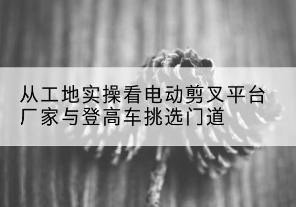 湘东电动剪叉升降平台厂家-从工地实操看电动剪叉平台厂家与登高车挑选门道
