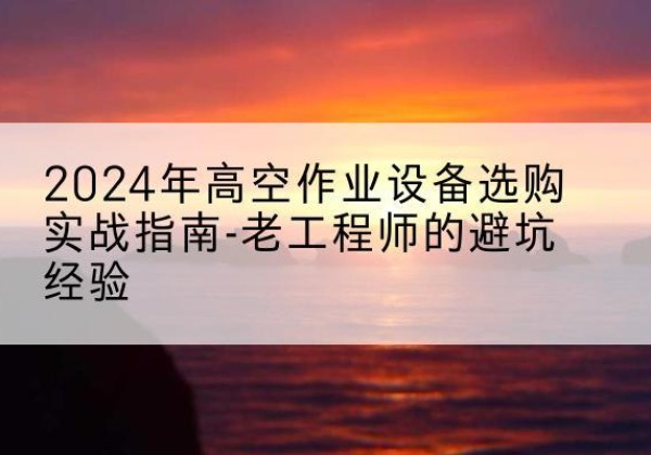 湘东高空作业升降机厂家推荐-2024年高空作业设备选购实战指南-老工程师的避坑经验