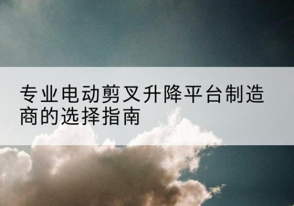 湘东电动剪叉升降平台厂家-专业电动剪叉升降平台制造商的选择指南